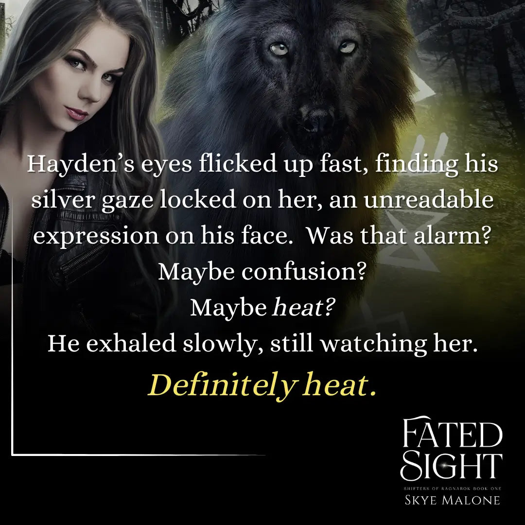 Wolf with a dark haired girl background to a quote from Fated Sight by Skye Malone. Quote reads: Hayden's eyes flicked up fast, finding his silver gaze locked on her, an unreadable expression on his face. Was that alarm? Maybe confusion? Maybe heat? He exhaled slowly, still watching her. Definitely heat.