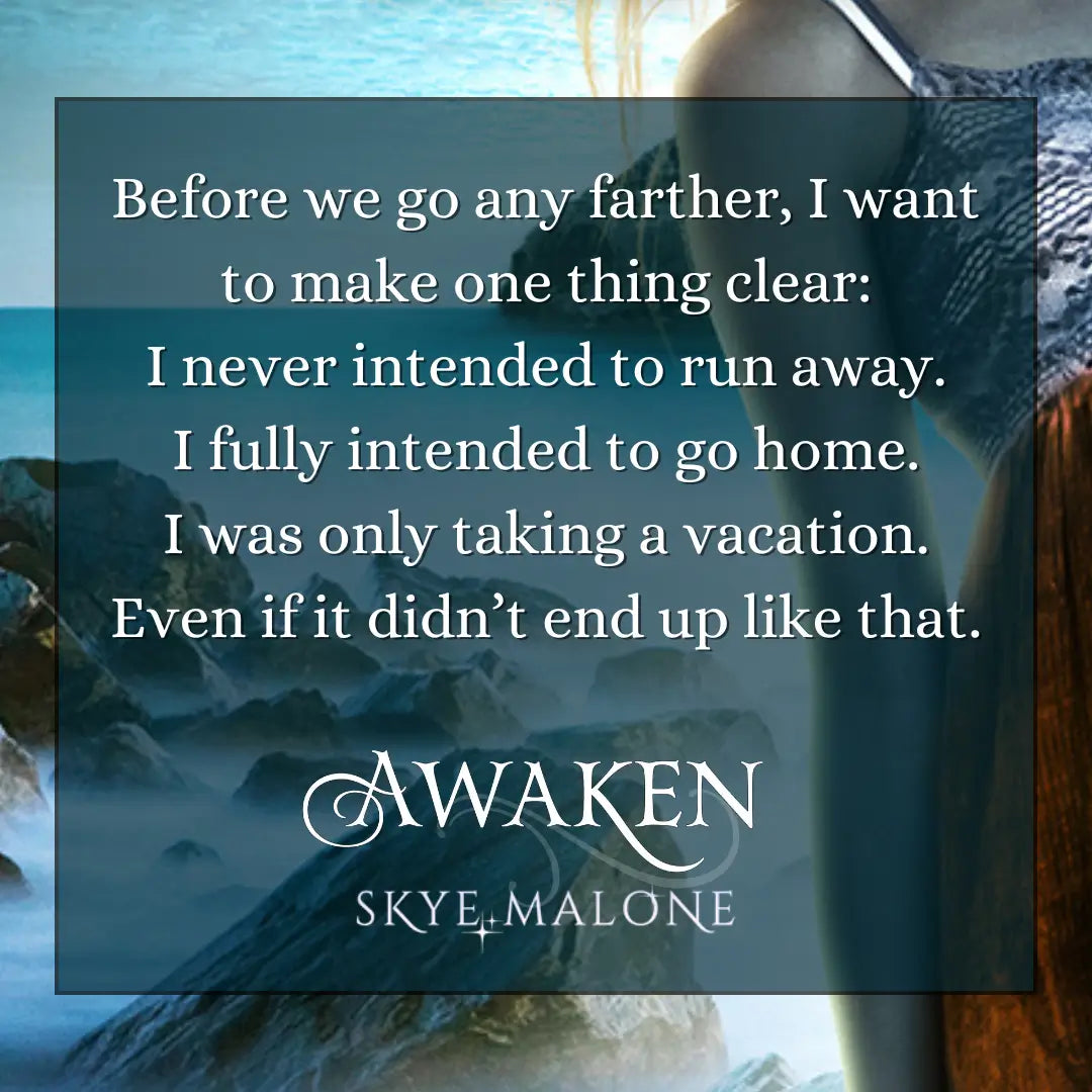 A teaser graphic for Awaken by Skye Malone, book one of the complete young adult mermaid romance Awakened Fate series. Close-up view of a girl in a white and red sundress standing before a dark ocean with rocks behind her. The text on the graphic reads: Before we go any farther, I want to make one thing clear. I never intended to run away. I fully intended to go home. I was only taking a vacation. Even if it didn't end up like that.