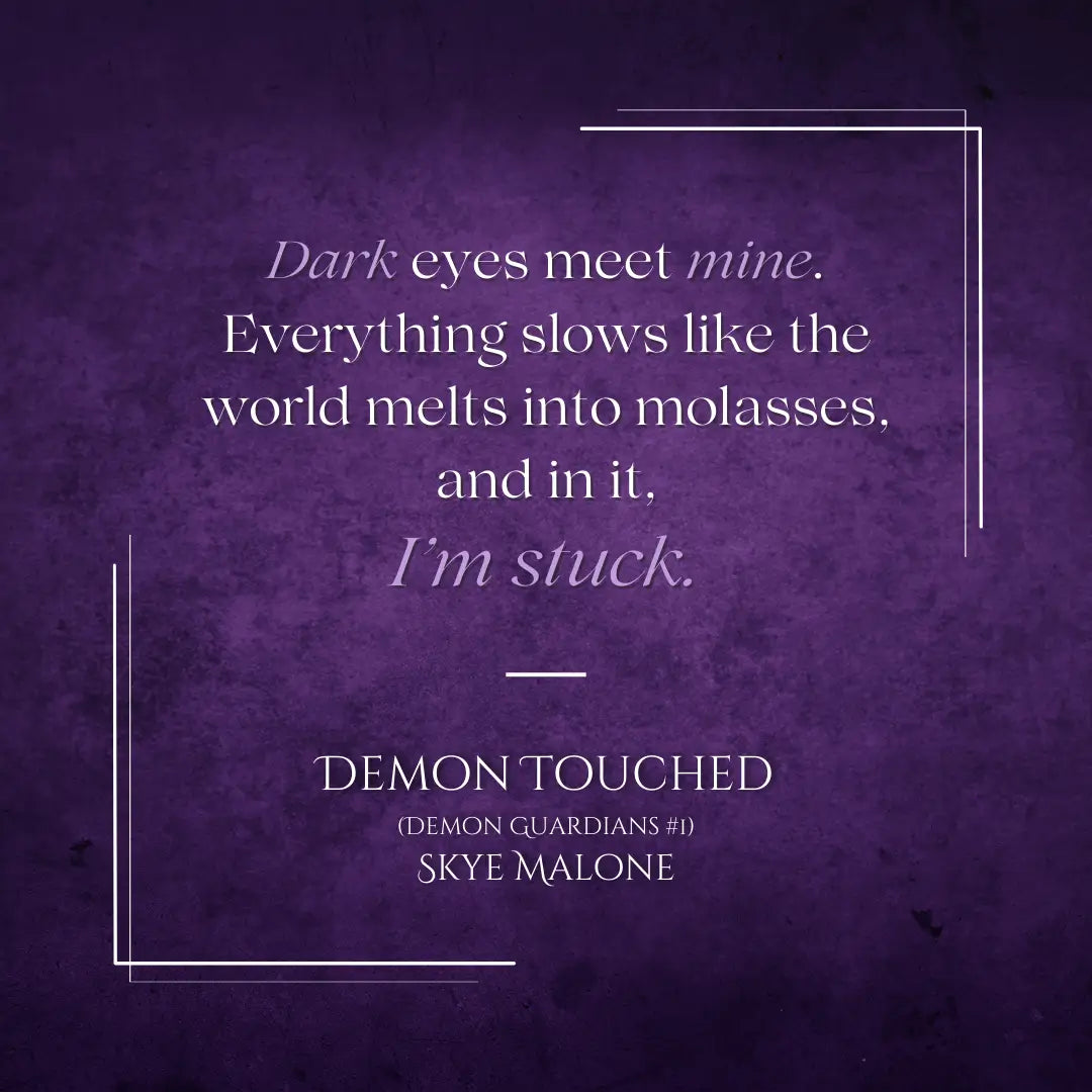 Quote from Demon Touched by Skye Malone, a demon paranormal romance. Quote reads: Dark eyes meet mine. Everything slows like the world melts into molasses and in it, I'm stuck.