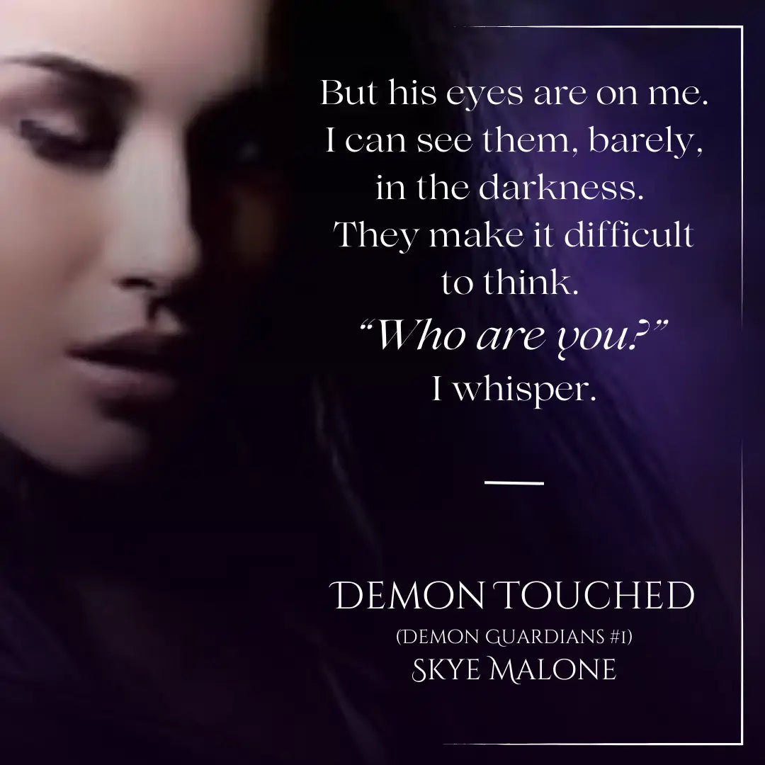 Quote from Demon Touched by Skye Malone, a demon paranormal romance. Quote reads: But his eyes are on me. I can see them, barely, in the darkness. They make it difficult to think. "Who are you?" I whisper.